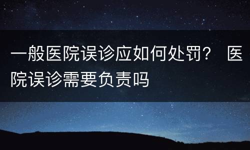 一般医院误诊应如何处罚？ 医院误诊需要负责吗