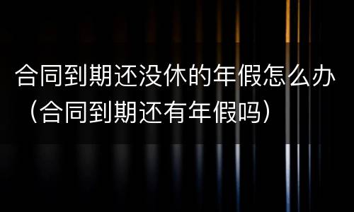 合同到期还没休的年假怎么办（合同到期还有年假吗）