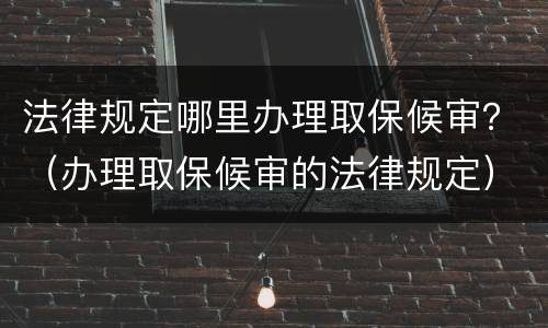 法律规定哪里办理取保候审？（办理取保候审的法律规定）