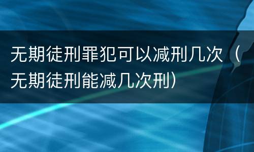 无期徒刑罪犯可以减刑几次（无期徒刑能减几次刑）