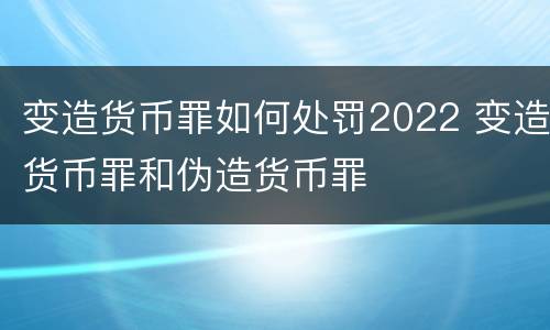 变造货币罪如何处罚2022 变造货币罪和伪造货币罪