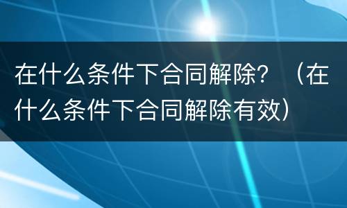 在什么条件下合同解除？（在什么条件下合同解除有效）