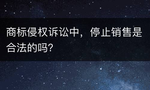 商标侵权诉讼中，停止销售是合法的吗？