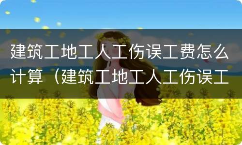 建筑工地工人工伤误工费怎么计算（建筑工地工人工伤误工费怎么计算出来的）