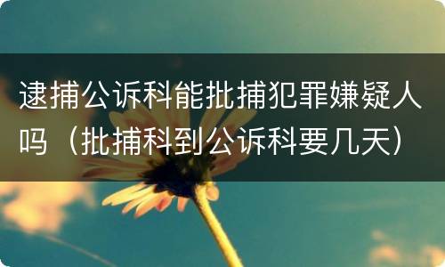 逮捕公诉科能批捕犯罪嫌疑人吗（批捕科到公诉科要几天）