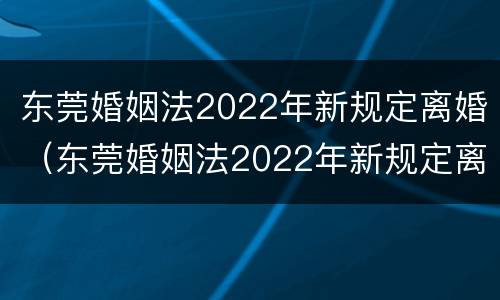 东莞婚姻法2022年新规定离婚（东莞婚姻法2022年新规定离婚房产分割）