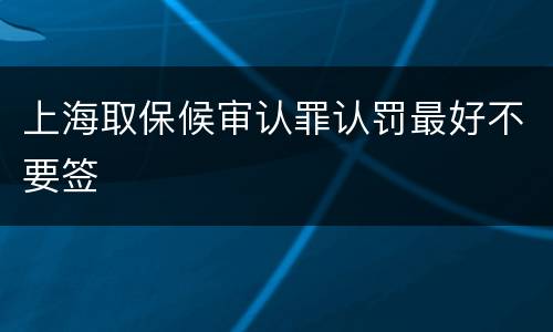 上海取保候审认罪认罚最好不要签