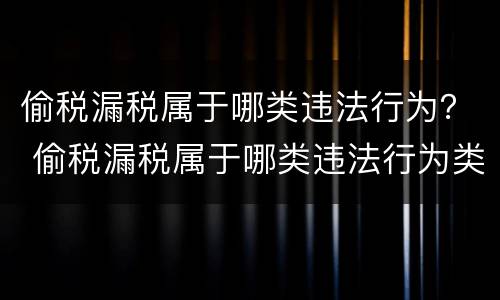 偷税漏税属于哪类违法行为？ 偷税漏税属于哪类违法行为类型