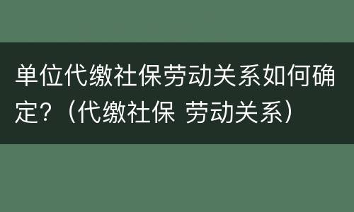 单位代缴社保劳动关系如何确定?（代缴社保 劳动关系）