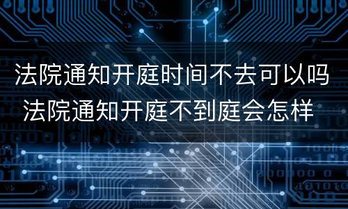 法院通知开庭时间不去可以吗 法院通知开庭不到庭会怎样