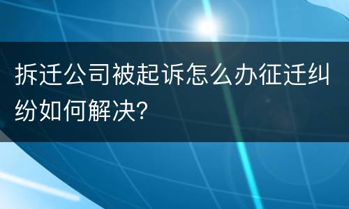拆迁公司被起诉怎么办征迁纠纷如何解决？