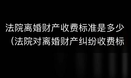 法院离婚财产收费标准是多少（法院对离婚财产纠纷收费标准）