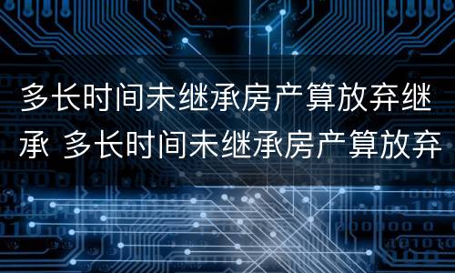 多长时间未继承房产算放弃继承 多长时间未继承房产算放弃继承权