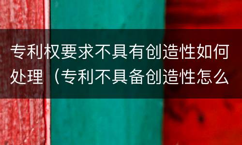 专利权要求不具有创造性如何处理（专利不具备创造性怎么答复）