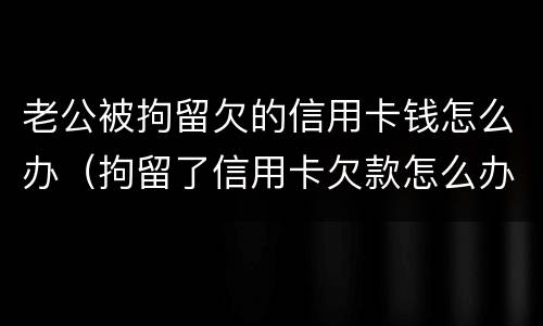 老公被拘留欠的信用卡钱怎么办（拘留了信用卡欠款怎么办）