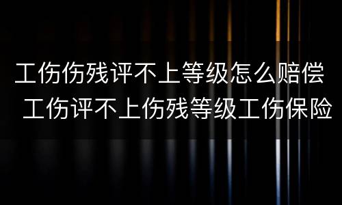 工伤伤残评不上等级怎么赔偿 工伤评不上伤残等级工伤保险怎么赔