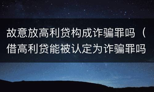 故意放高利贷构成诈骗罪吗（借高利贷能被认定为诈骗罪吗）