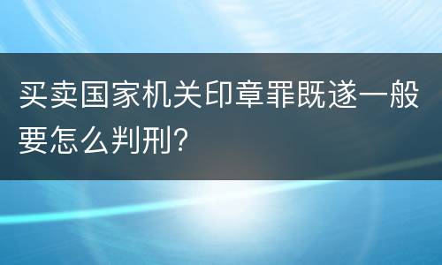 买卖国家机关印章罪既遂一般要怎么判刑?