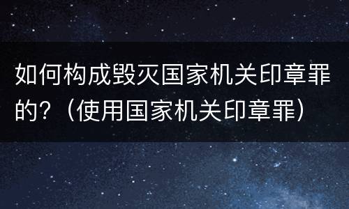 如何构成毁灭国家机关印章罪的?（使用国家机关印章罪）