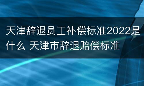 天津辞退员工补偿标准2022是什么 天津市辞退赔偿标准
