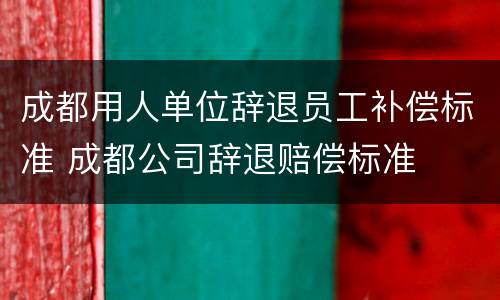 成都用人单位辞退员工补偿标准 成都公司辞退赔偿标准