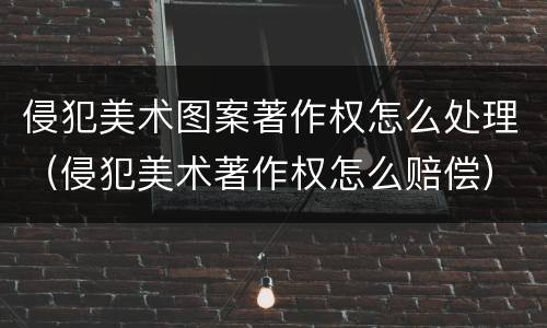 侵犯美术图案著作权怎么处理（侵犯美术著作权怎么赔偿）