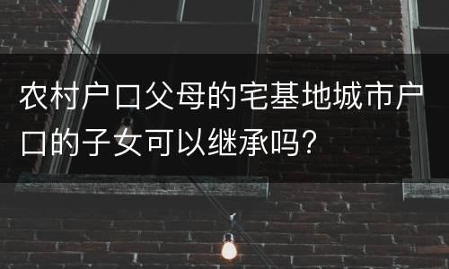 农村户口父母的宅基地城市户口的子女可以继承吗?