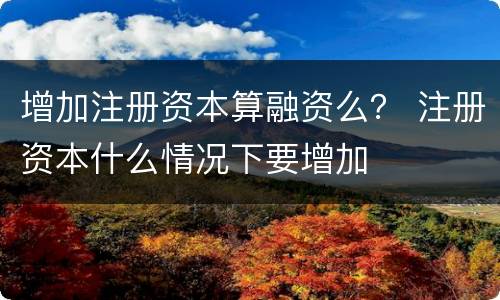 增加注册资本算融资么？ 注册资本什么情况下要增加