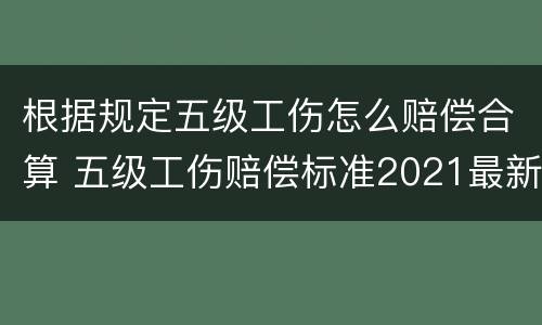 根据规定五级工伤怎么赔偿合算 五级工伤赔偿标准2021最新工伤赔偿标准