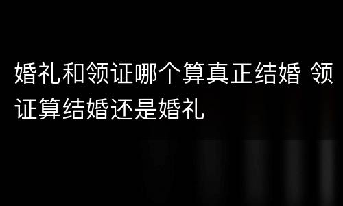 婚礼和领证哪个算真正结婚 领证算结婚还是婚礼
