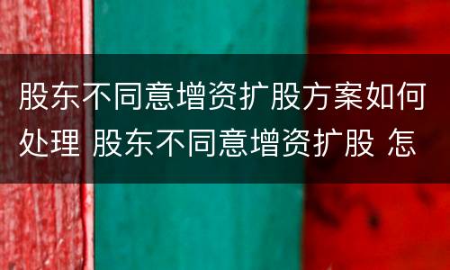 股东不同意增资扩股方案如何处理 股东不同意增资扩股 怎么办