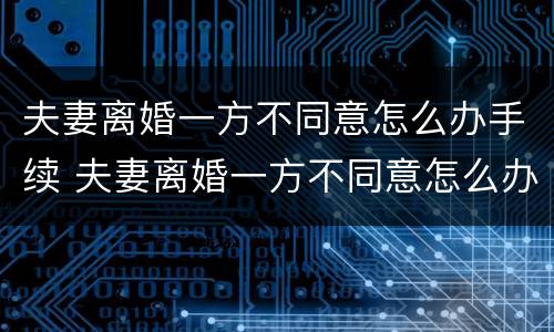 夫妻离婚一方不同意怎么办手续 夫妻离婚一方不同意怎么办手续呢