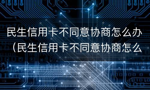 民生信用卡不同意协商怎么办（民生信用卡不同意协商怎么办）