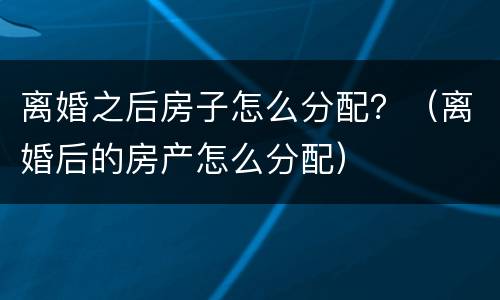 离婚之后房子怎么分配？（离婚后的房产怎么分配）