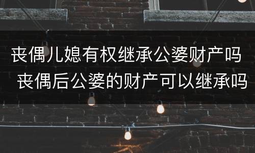 丧偶儿媳有权继承公婆财产吗 丧偶后公婆的财产可以继承吗