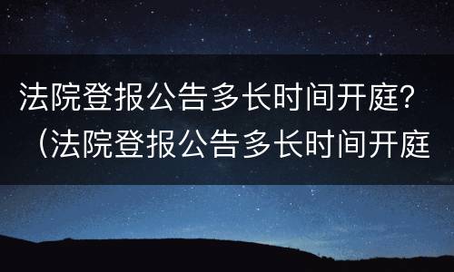 法院登报公告多长时间开庭？（法院登报公告多长时间开庭啊）