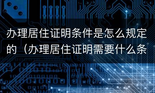 办理居住证明条件是怎么规定的（办理居住证明需要什么条件）