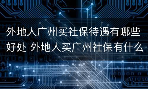 外地人广州买社保待遇有哪些好处 外地人买广州社保有什么条件
