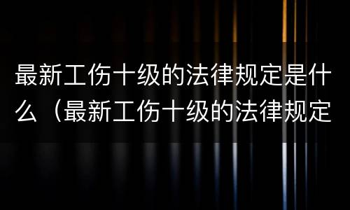 最新工伤十级的法律规定是什么（最新工伤十级的法律规定是什么呢）