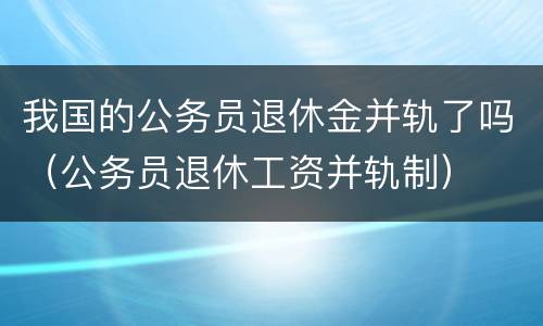 我国的公务员退休金并轨了吗（公务员退休工资并轨制）