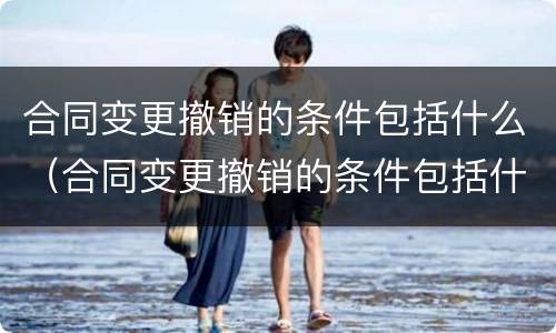合同变更撤销的条件包括什么（合同变更撤销的条件包括什么和什么）