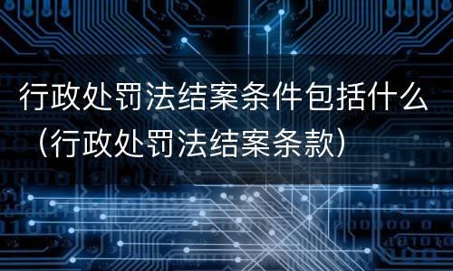 行政处罚法结案条件包括什么（行政处罚法结案条款）
