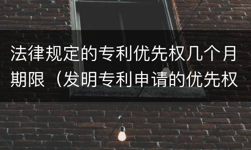 法律规定的专利优先权几个月期限（发明专利申请的优先权期限是几个月）