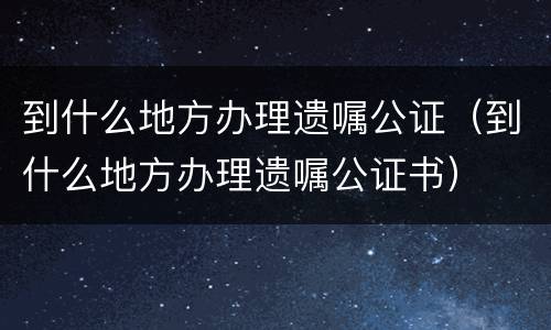 到什么地方办理遗嘱公证（到什么地方办理遗嘱公证书）