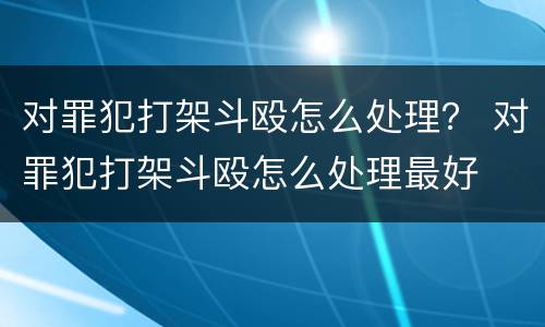 对罪犯打架斗殴怎么处理？ 对罪犯打架斗殴怎么处理最好