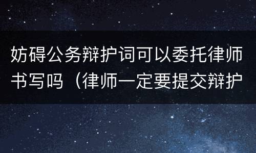 妨碍公务辩护词可以委托律师书写吗（律师一定要提交辩护词吗）