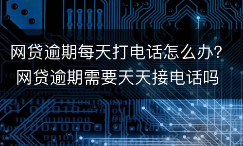 网贷逾期每天打电话怎么办？ 网贷逾期需要天天接电话吗