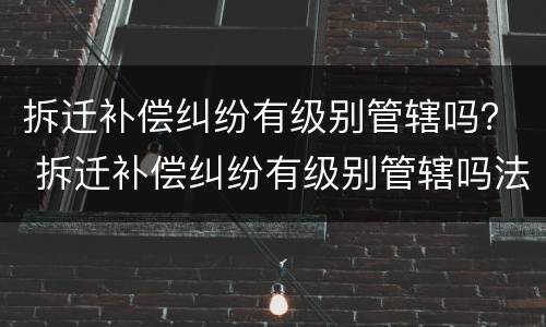 拆迁补偿纠纷有级别管辖吗？ 拆迁补偿纠纷有级别管辖吗法院