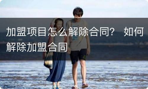 加盟项目怎么解除合同？ 如何解除加盟合同