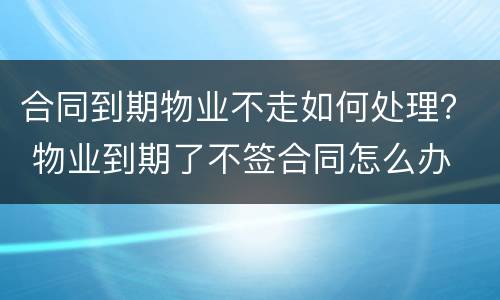 合同到期物业不走如何处理？ 物业到期了不签合同怎么办